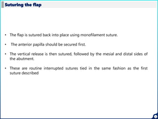 22
Suturing the flap
• The flap is sutured back into place using monofilament suture.
• The anterior papilla should be secured first.
• The vertical release is then sutured, followed by the mesial and distal sides of
the abutment.
• These are routine interrupted sutures tied in the same fashion as the first
suture described
 