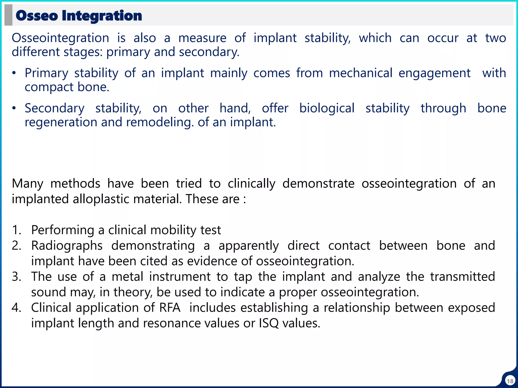 Osseointegration is also a measure of implant stability, which can occur at two
different stages: primary and secondary.
• Primary stability of an implant mainly comes from mechanical engagement with
compact bone.
• Secondary stability, on other hand, offer biological stability through bone
regeneration and remodeling. of an implant.
Osseo Integration
Many methods have been tried to clinically demonstrate osseointegration of an
implanted alloplastic material. These are :
1. Performing a clinical mobility test
2. Radiographs demonstrating a apparently direct contact between bone and
implant have been cited as evidence of osseointegration.
3. The use of a metal instrument to tap the implant and analyze the transmitted
sound may, in theory, be used to indicate a proper osseointegration.
4. Clinical application of RFA includes establishing a relationship between exposed
implant length and resonance values or ISQ values.
18
 