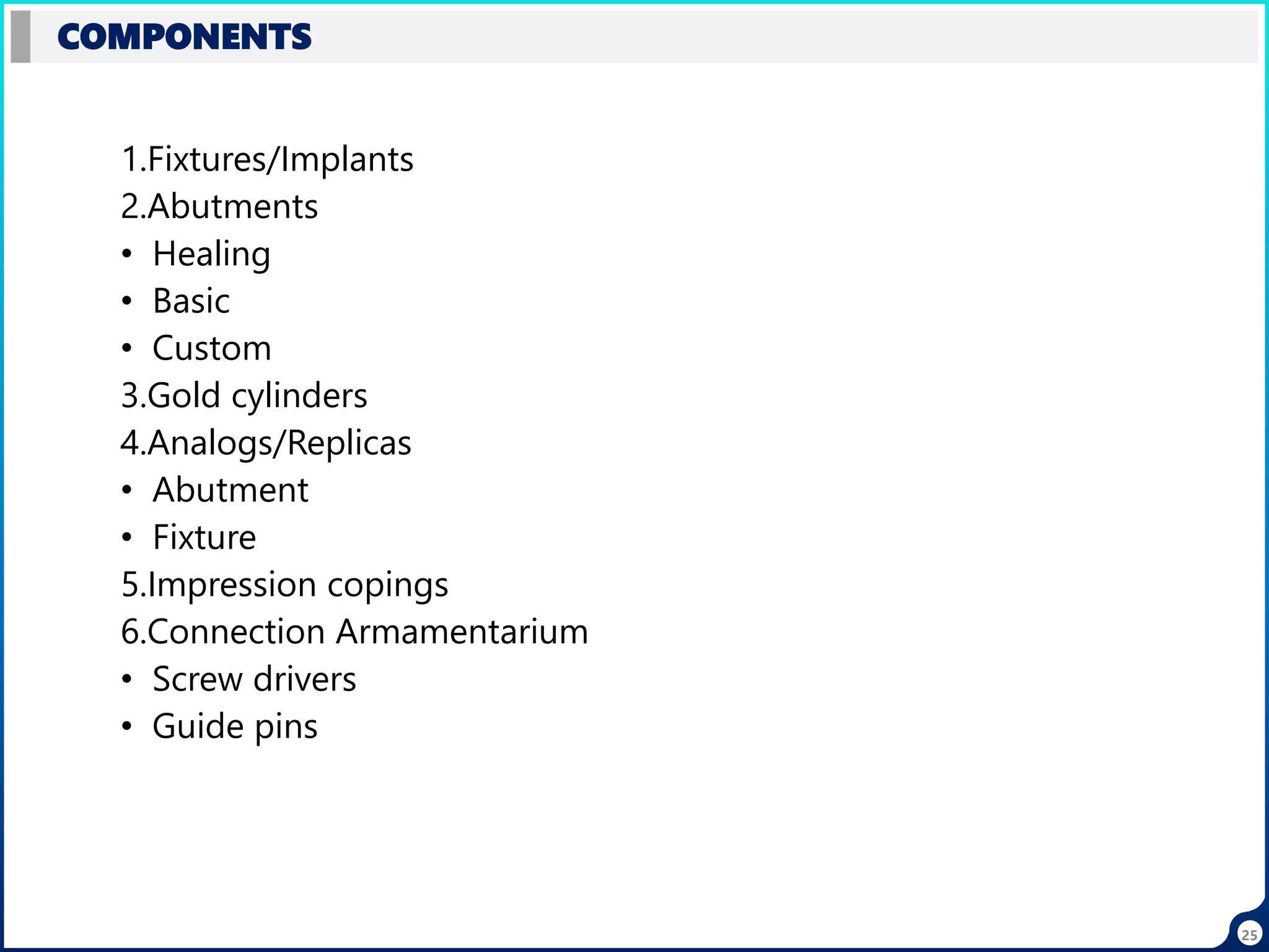 25
COMPONENTS
1.Fixtures/Implants
2.Abutments
• Healing
• Basic
• Custom
3.Gold cylinders
4.Analogs/Replicas
• Abutment
• Fixture
5.Impression copings
6.Connection Armamentarium
• Screw drivers
• Guide pins
 