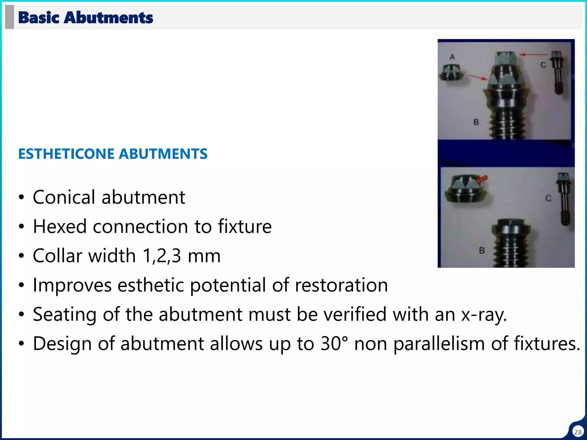 28
• Conical abutment
• Hexed connection to fixture
• Collar width 1,2,3 mm
• Improves esthetic potential of restoration
• Seating of the abutment must be verified with an x-ray.
• Design of abutment allows up to 30° non parallelism of fixtures.
Basic Abutments
ESTHETICONE ABUTMENTS
 