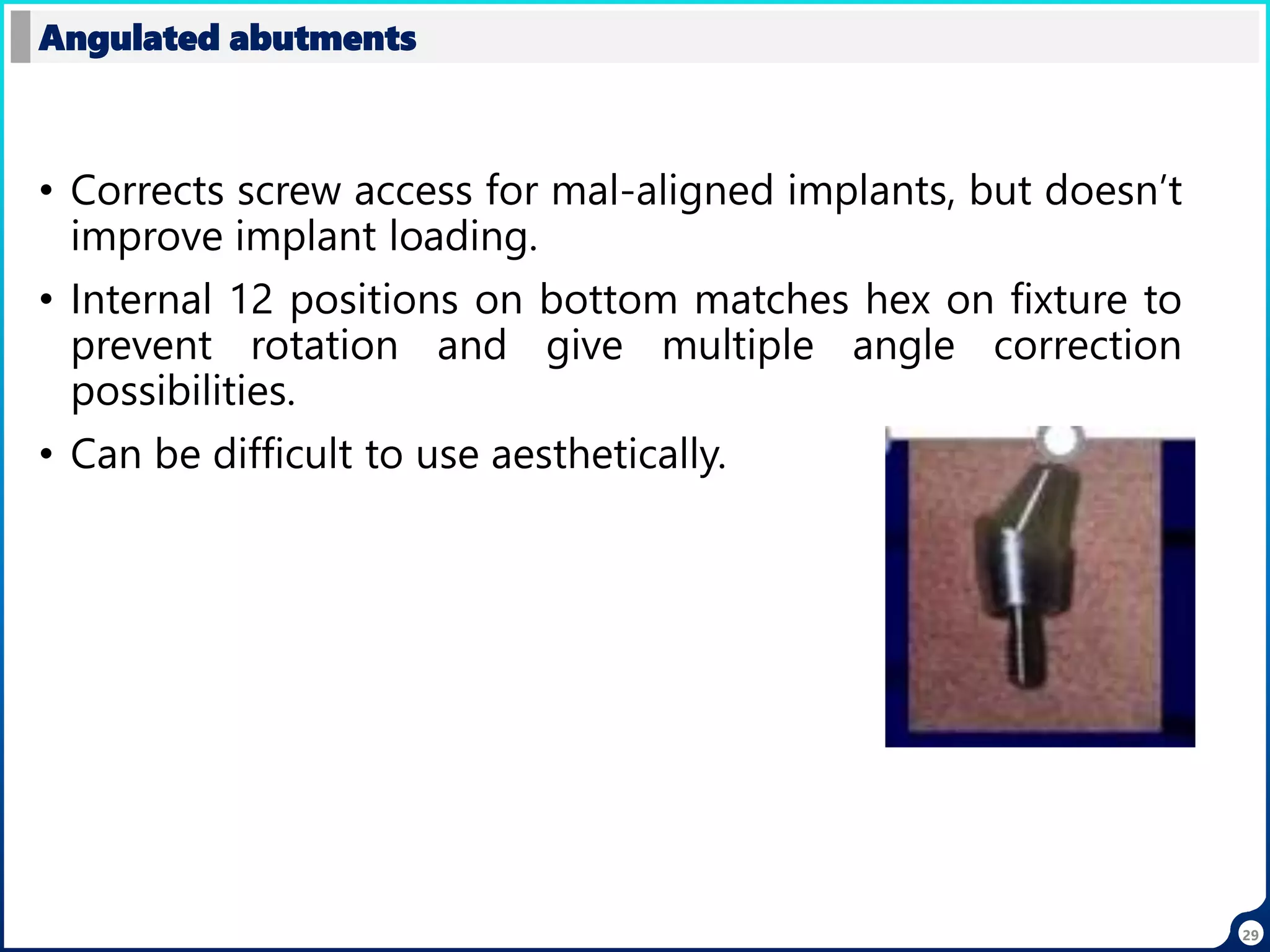29
• Corrects screw access for mal-aligned implants, but doesn’t
improve implant loading.
• Internal 12 positions on bottom matches hex on fixture to
prevent rotation and give multiple angle correction
possibilities.
• Can be difficult to use aesthetically.
Angulated abutments
 