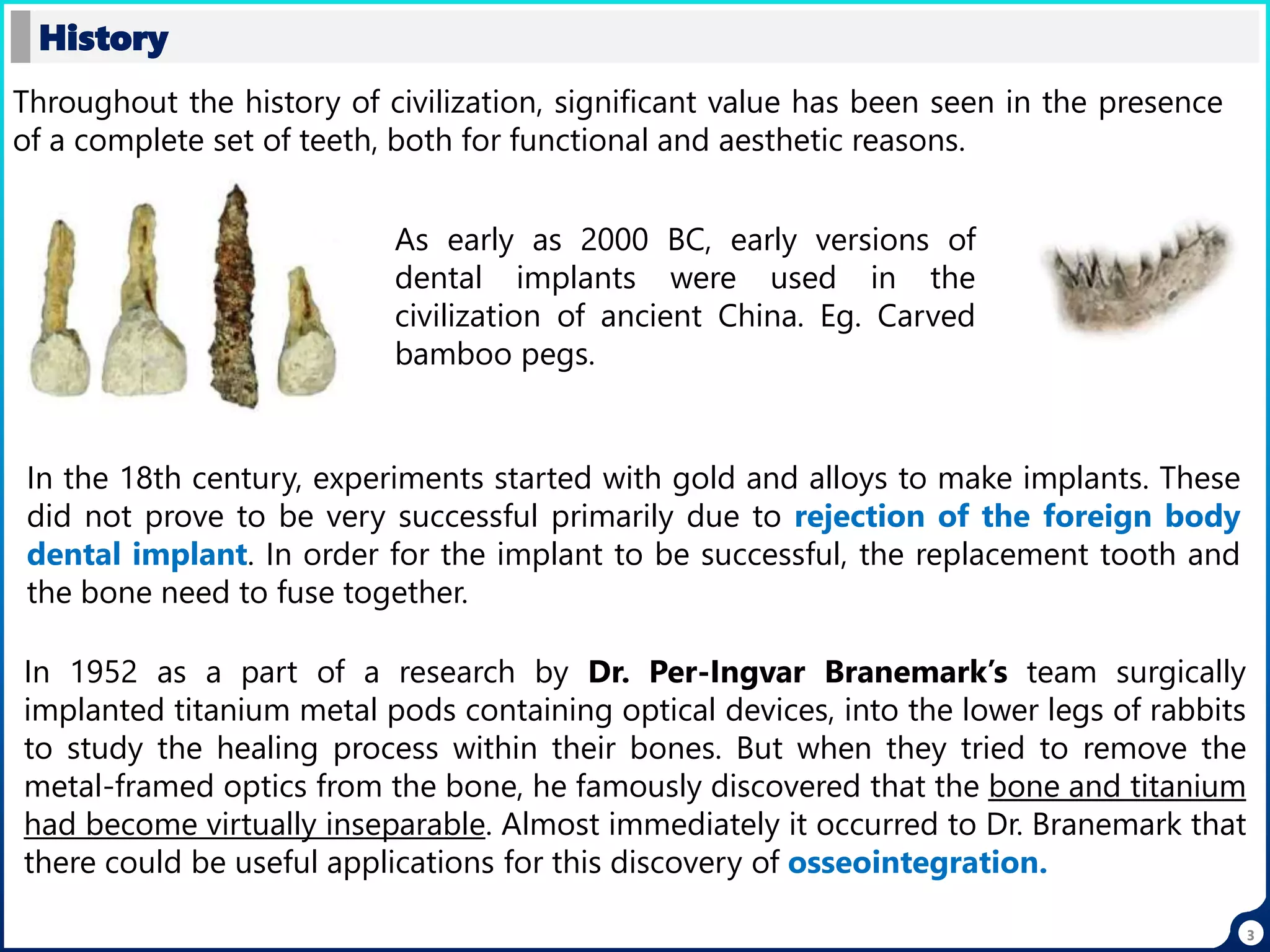 History
3
Throughout the history of civilization, significant value has been seen in the presence
of a complete set of teeth, both for functional and aesthetic reasons.
As early as 2000 BC, early versions of
dental implants were used in the
civilization of ancient China. Eg. Carved
bamboo pegs.
In the 18th century, experiments started with gold and alloys to make implants. These
did not prove to be very successful primarily due to rejection of the foreign body
dental implant. In order for the implant to be successful, the replacement tooth and
the bone need to fuse together.
In 1952 as a part of a research by Dr. Per-Ingvar Branemark’s team surgically
implanted titanium metal pods containing optical devices, into the lower legs of rabbits
to study the healing process within their bones. But when they tried to remove the
metal-framed optics from the bone, he famously discovered that the bone and titanium
had become virtually inseparable. Almost immediately it occurred to Dr. Branemark that
there could be useful applications for this discovery of osseointegration.
 