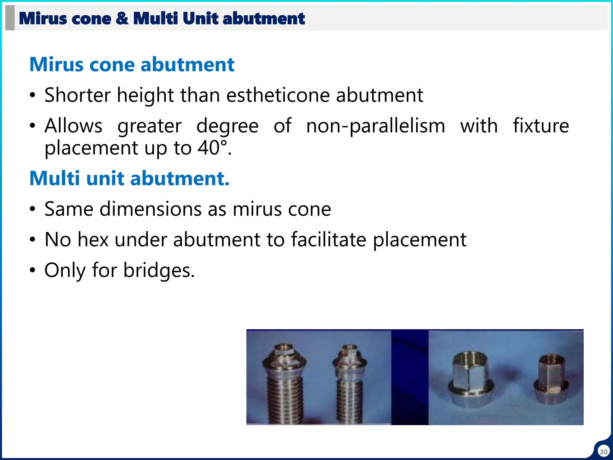 30
Mirus cone abutment
• Shorter height than estheticone abutment
• Allows greater degree of non-parallelism with fixture
placement up to 40°.
Multi unit abutment.
• Same dimensions as mirus cone
• No hex under abutment to facilitate placement
• Only for bridges.
Mirus cone & Multi Unit abutment
 