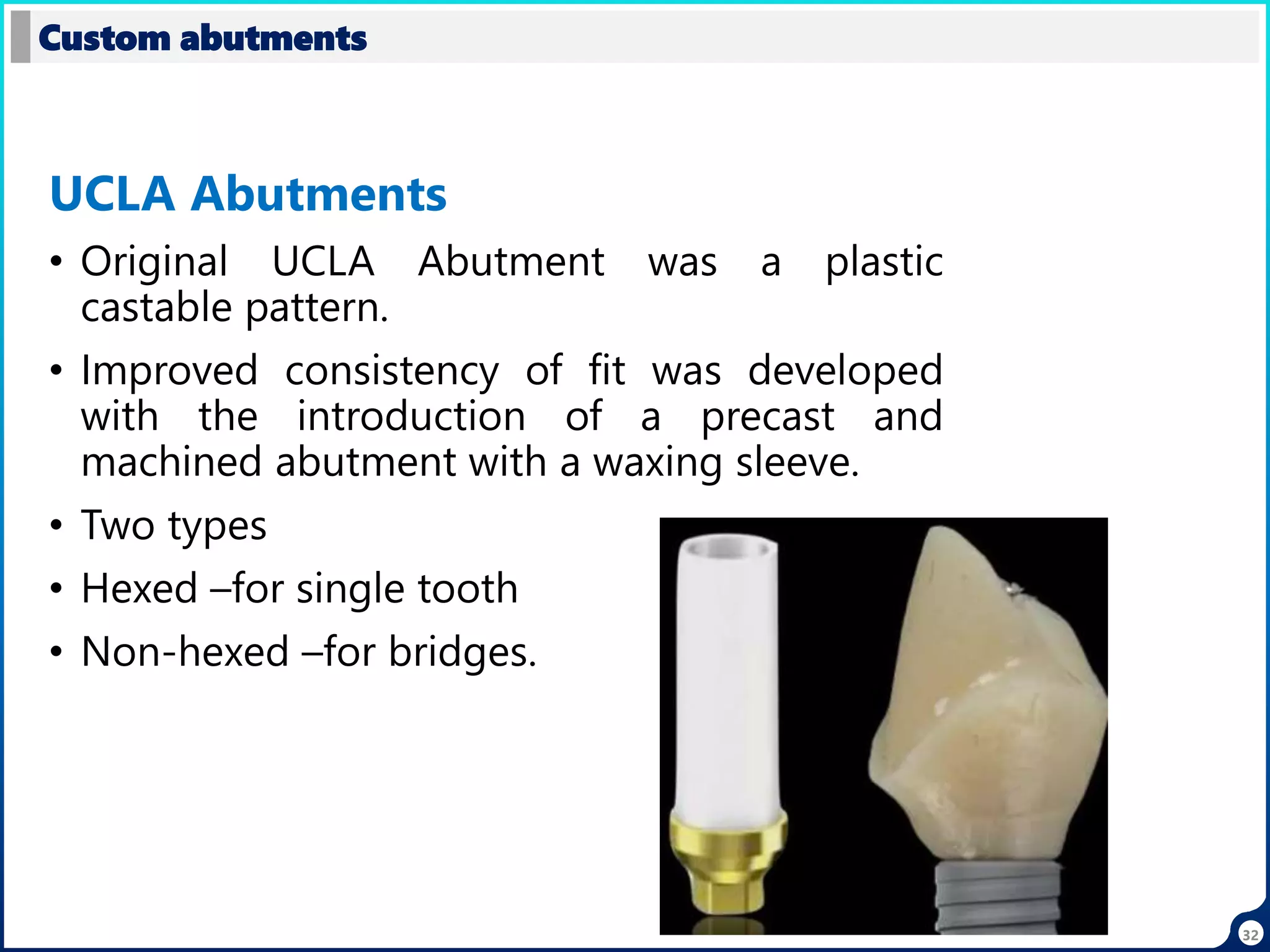 32
UCLA Abutments
• Original UCLA Abutment was a plastic
castable pattern.
• Improved consistency of fit was developed
with the introduction of a precast and
machined abutment with a waxing sleeve.
• Two types
• Hexed –for single tooth
• Non-hexed –for bridges.
Custom abutments
 