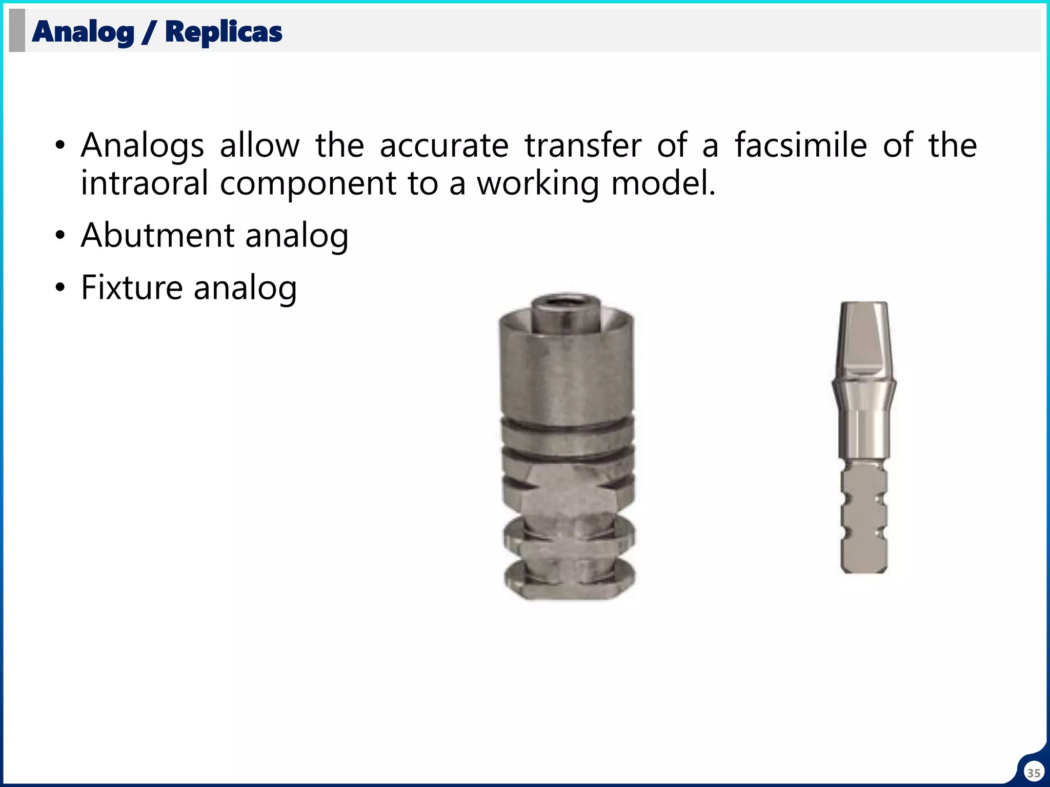 35
• Analogs allow the accurate transfer of a facsimile of the
intraoral component to a working model.
• Abutment analog
• Fixture analog
Analog / Replicas
 