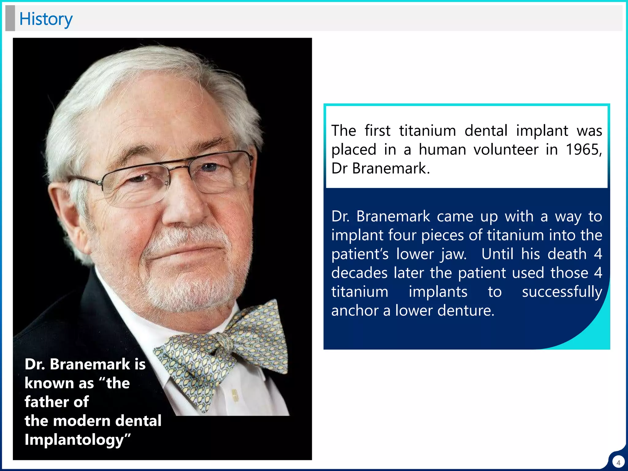 History
Dr. Branemark came up with a way to
implant four pieces of titanium into the
patient’s lower jaw. Until his death 4
decades later the patient used those 4
titanium implants to successfully
anchor a lower denture.
Dr. Branemark is
known as “the
father of
the modern dental
Implantology”
The first titanium dental implant was
placed in a human volunteer in 1965,
Dr Branemark.
4
 