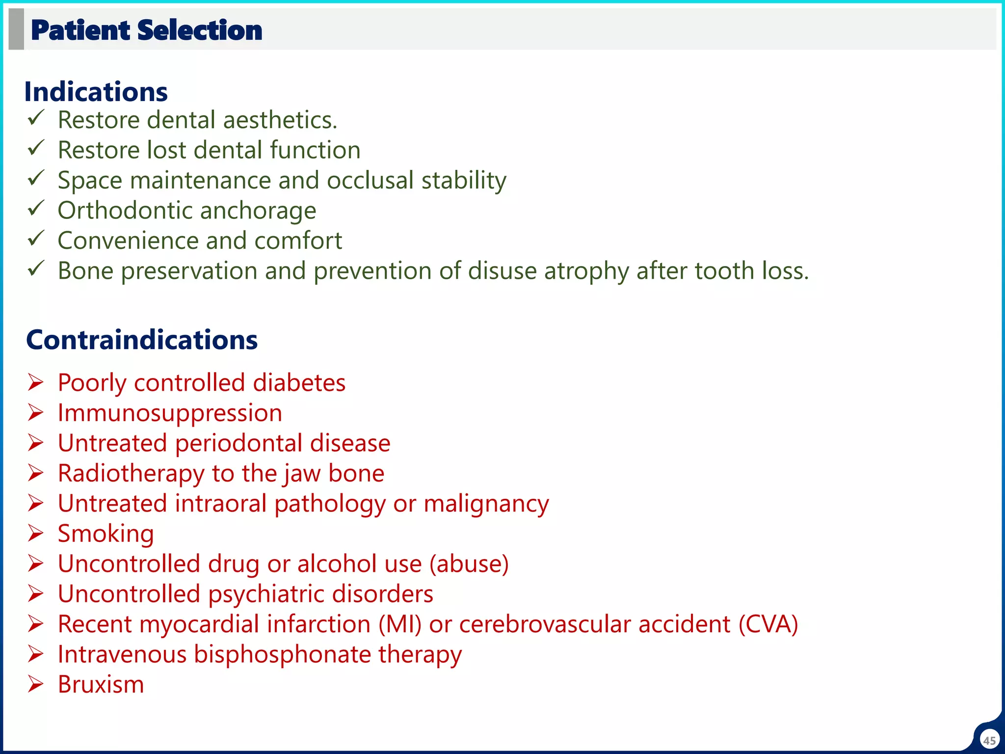 45
Patient Selection
 Restore dental aesthetics.
 Restore lost dental function
 Space maintenance and occlusal stability
 Orthodontic anchorage
 Convenience and comfort
 Bone preservation and prevention of disuse atrophy after tooth loss.
Indications
Contraindications
 Poorly controlled diabetes
 Immunosuppression
 Untreated periodontal disease
 Radiotherapy to the jaw bone
 Untreated intraoral pathology or malignancy
 Smoking
 Uncontrolled drug or alcohol use (abuse)
 Uncontrolled psychiatric disorders
 Recent myocardial infarction (MI) or cerebrovascular accident (CVA)
 Intravenous bisphosphonate therapy
 Bruxism
 