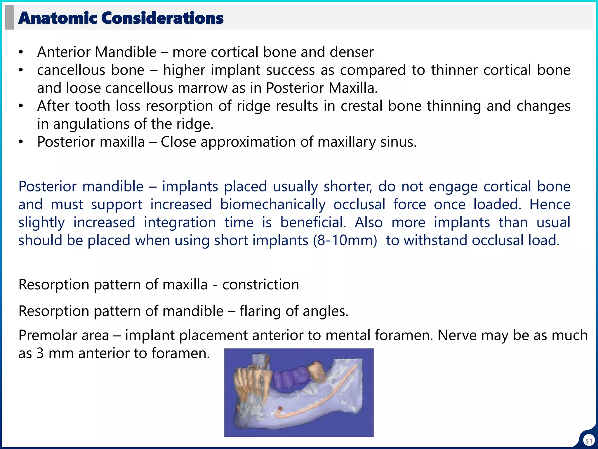 51
Anatomic Considerations
• Anterior Mandible – more cortical bone and denser
• cancellous bone – higher implant success as compared to thinner cortical bone
and loose cancellous marrow as in Posterior Maxilla.
• After tooth loss resorption of ridge results in crestal bone thinning and changes
in angulations of the ridge.
• Posterior maxilla – Close approximation of maxillary sinus.
Posterior mandible – implants placed usually shorter, do not engage cortical bone
and must support increased biomechanically occlusal force once loaded. Hence
slightly increased integration time is beneficial. Also more implants than usual
should be placed when using short implants (8-10mm) to withstand occlusal load.
Resorption pattern of maxilla - constriction
Resorption pattern of mandible – flaring of angles.
Premolar area – implant placement anterior to mental foramen. Nerve may be as much
as 3 mm anterior to foramen.
 