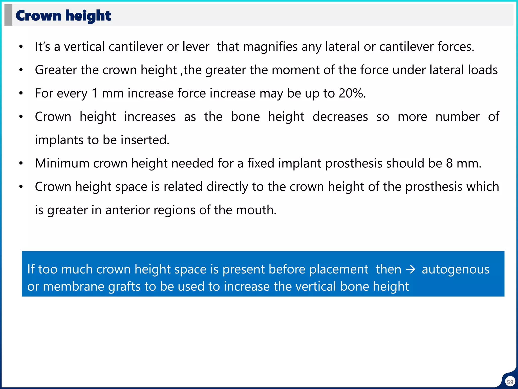 59
Crown height
• It’s a vertical cantilever or lever that magnifies any lateral or cantilever forces.
• Greater the crown height ,the greater the moment of the force under lateral loads
• For every 1 mm increase force increase may be up to 20%.
• Crown height increases as the bone height decreases so more number of
implants to be inserted.
• Minimum crown height needed for a fixed implant prosthesis should be 8 mm.
• Crown height space is related directly to the crown height of the prosthesis which
is greater in anterior regions of the mouth.
If too much crown height space is present before placement then  autogenous
or membrane grafts to be used to increase the vertical bone height
 
