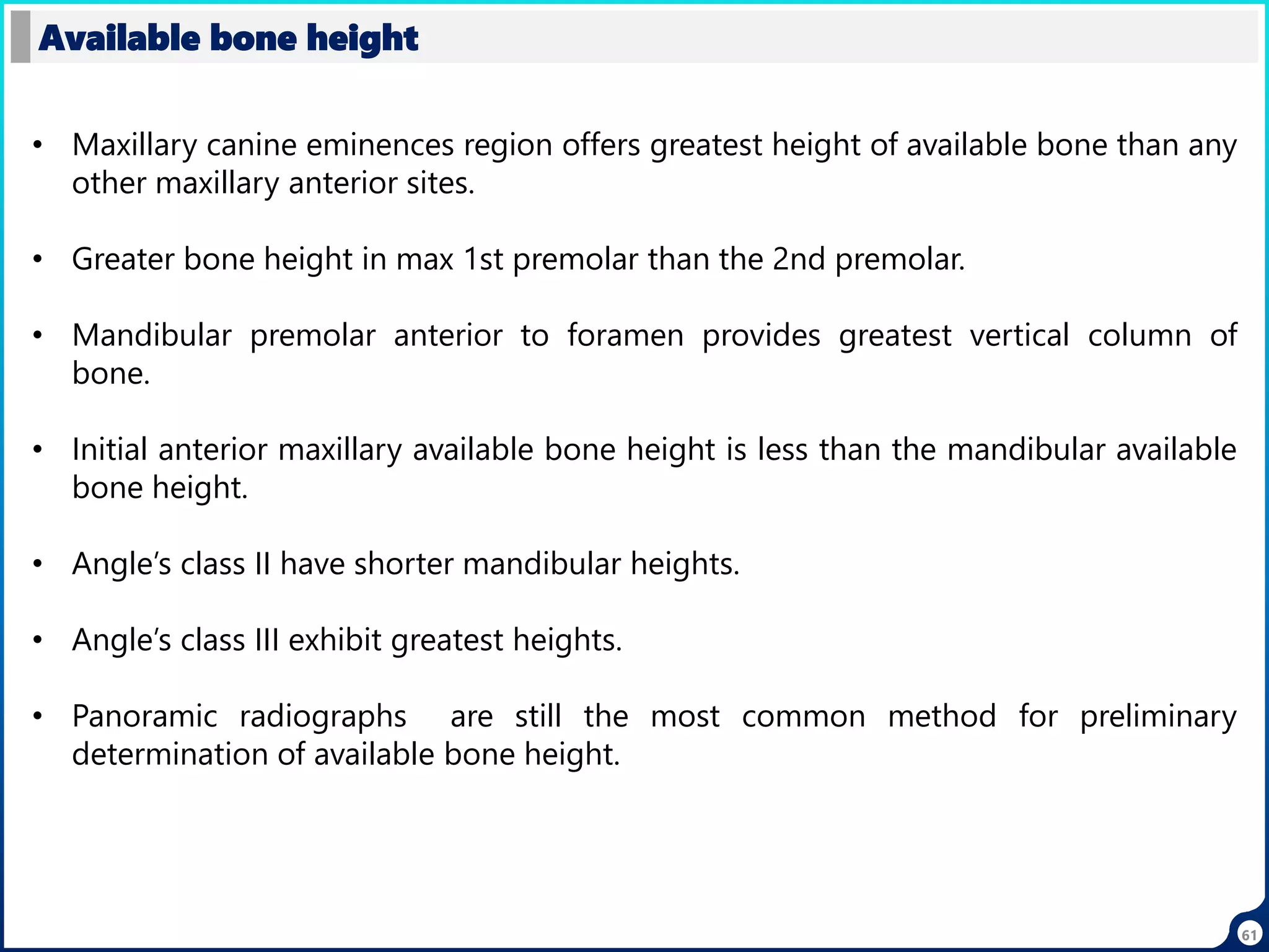 61
Available bone height
• Maxillary canine eminences region offers greatest height of available bone than any
other maxillary anterior sites.
• Greater bone height in max 1st premolar than the 2nd premolar.
• Mandibular premolar anterior to foramen provides greatest vertical column of
bone.
• Initial anterior maxillary available bone height is less than the mandibular available
bone height.
• Angle’s class II have shorter mandibular heights.
• Angle’s class III exhibit greatest heights.
• Panoramic radiographs are still the most common method for preliminary
determination of available bone height.
 
