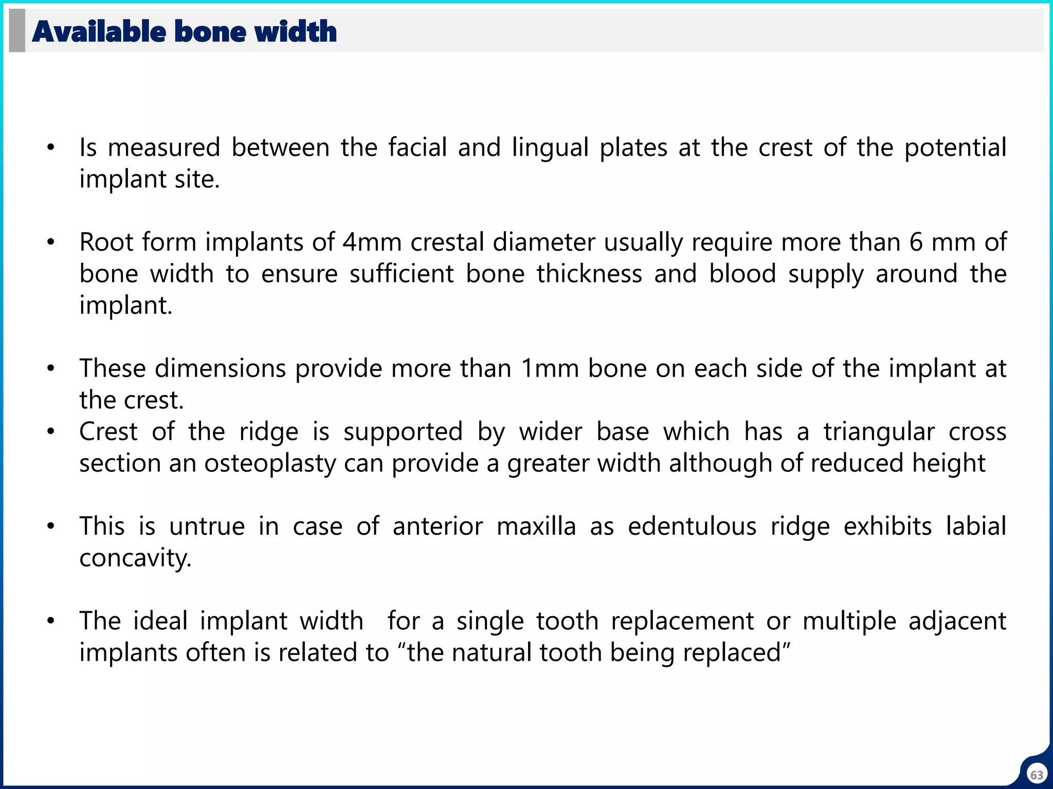 63
Available bone width
• Is measured between the facial and lingual plates at the crest of the potential
implant site.
• Root form implants of 4mm crestal diameter usually require more than 6 mm of
bone width to ensure sufficient bone thickness and blood supply around the
implant.
• These dimensions provide more than 1mm bone on each side of the implant at
the crest.
• Crest of the ridge is supported by wider base which has a triangular cross
section an osteoplasty can provide a greater width although of reduced height
• This is untrue in case of anterior maxilla as edentulous ridge exhibits labial
concavity.
• The ideal implant width for a single tooth replacement or multiple adjacent
implants often is related to “the natural tooth being replaced”
 