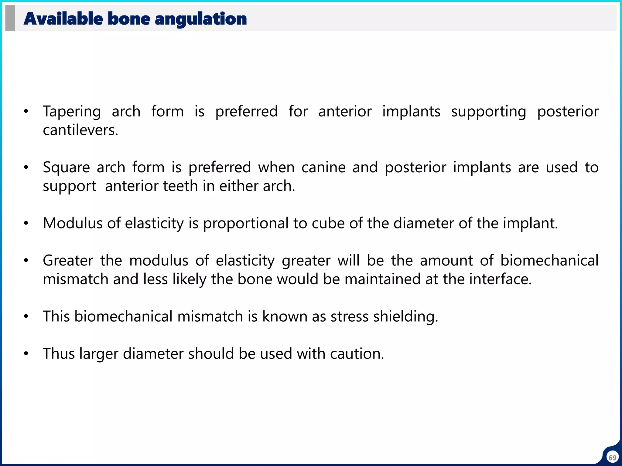 69
Available bone angulation
• Tapering arch form is preferred for anterior implants supporting posterior
cantilevers.
• Square arch form is preferred when canine and posterior implants are used to
support anterior teeth in either arch.
• Modulus of elasticity is proportional to cube of the diameter of the implant.
• Greater the modulus of elasticity greater will be the amount of biomechanical
mismatch and less likely the bone would be maintained at the interface.
• This biomechanical mismatch is known as stress shielding.
• Thus larger diameter should be used with caution.
 