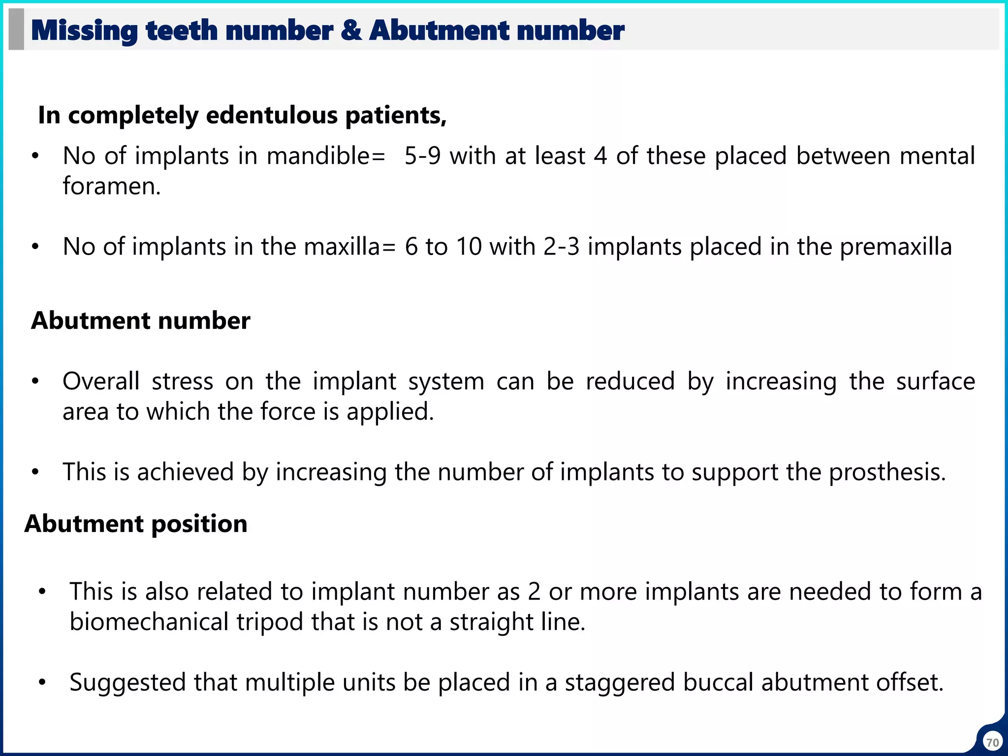 70
Missing teeth number & Abutment number
In completely edentulous patients,
• No of implants in mandible= 5-9 with at least 4 of these placed between mental
foramen.
• No of implants in the maxilla= 6 to 10 with 2-3 implants placed in the premaxilla
Abutment number
• Overall stress on the implant system can be reduced by increasing the surface
area to which the force is applied.
• This is achieved by increasing the number of implants to support the prosthesis.
Abutment position
• This is also related to implant number as 2 or more implants are needed to form a
biomechanical tripod that is not a straight line.
• Suggested that multiple units be placed in a staggered buccal abutment offset.
 