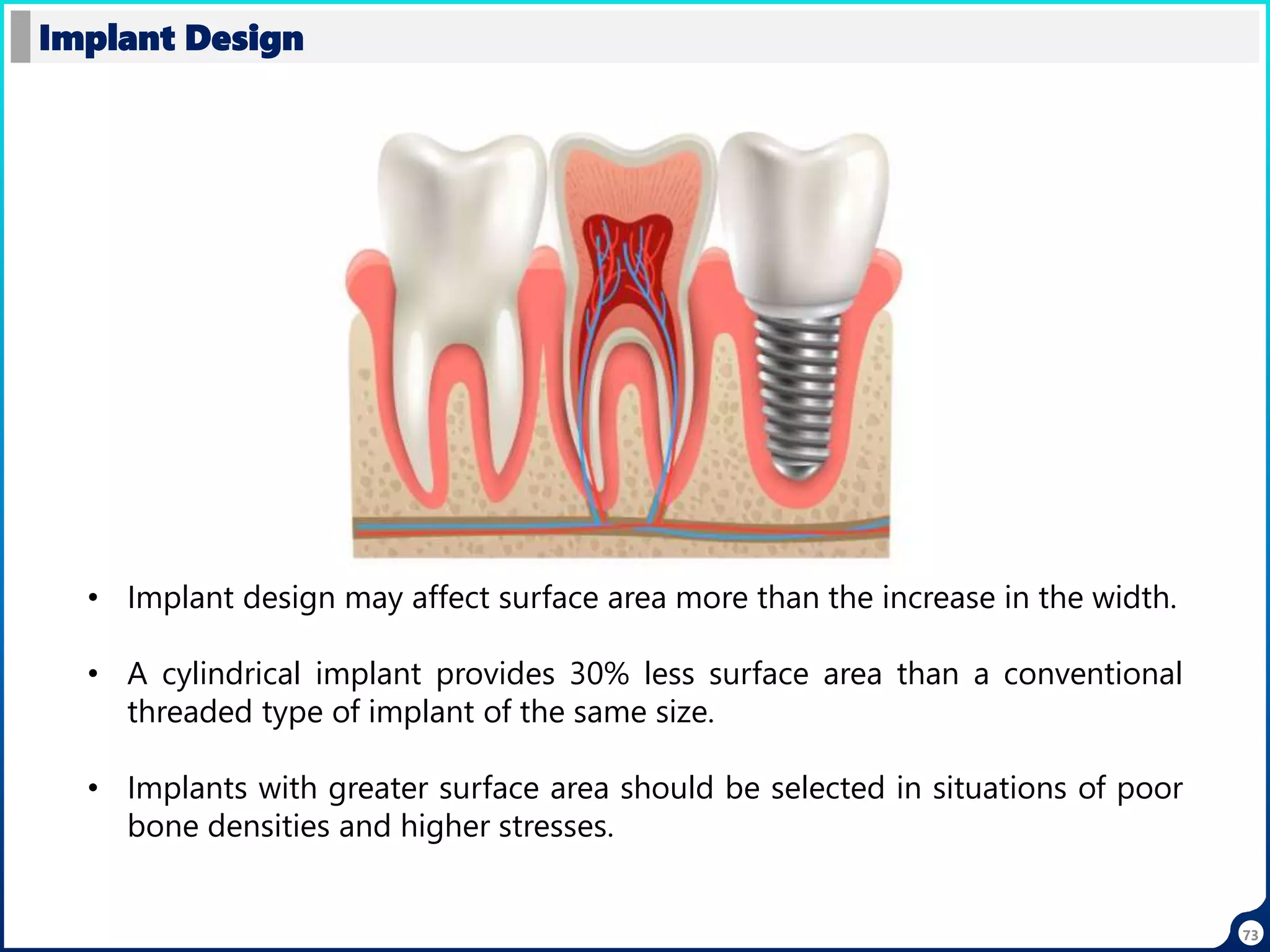 73
Implant Design
• Implant design may affect surface area more than the increase in the width.
• A cylindrical implant provides 30% less surface area than a conventional
threaded type of implant of the same size.
• Implants with greater surface area should be selected in situations of poor
bone densities and higher stresses.
 