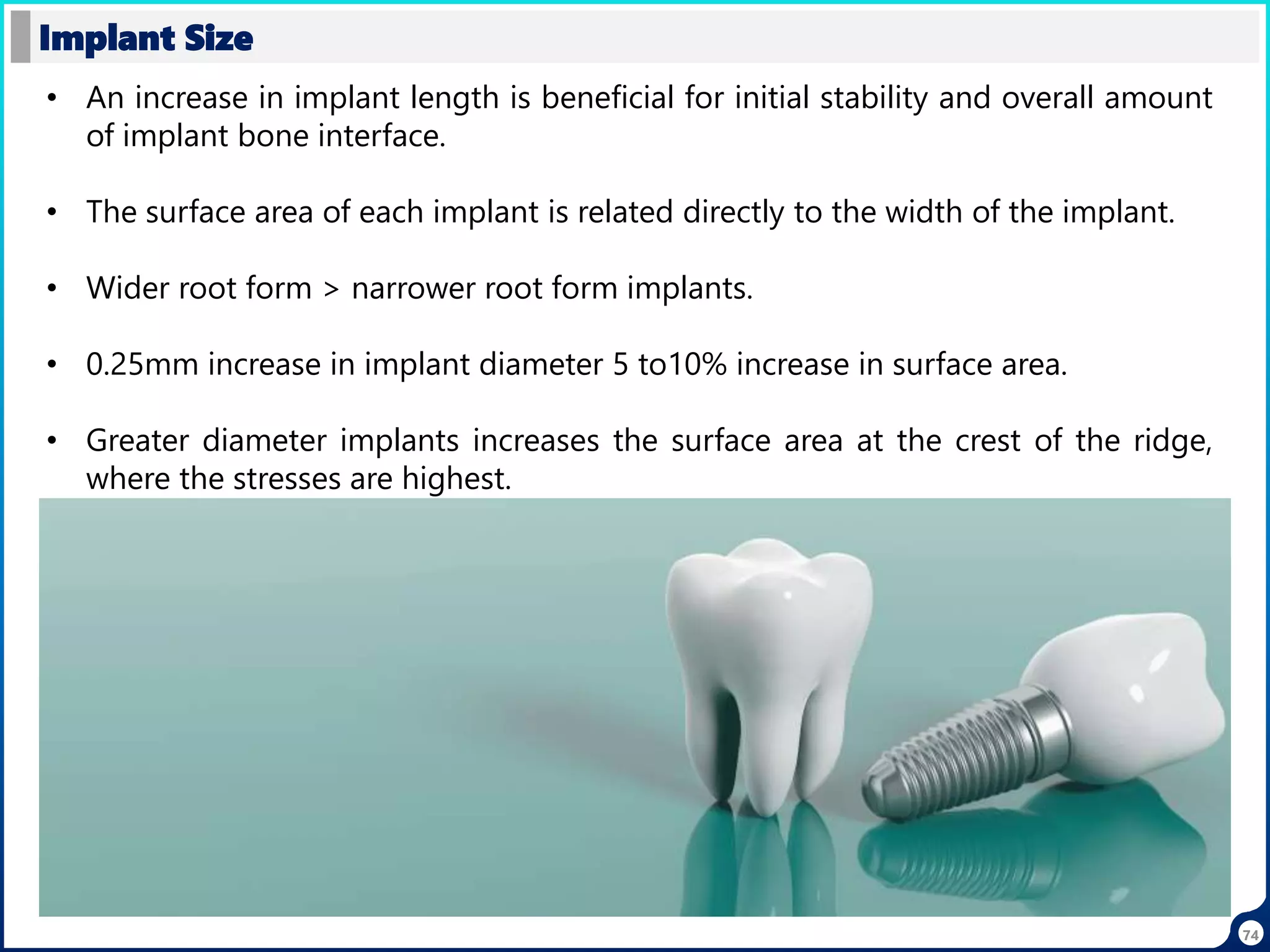 74
Implant Size
• An increase in implant length is beneficial for initial stability and overall amount
of implant bone interface.
• The surface area of each implant is related directly to the width of the implant.
• Wider root form > narrower root form implants.
• 0.25mm increase in implant diameter 5 to10% increase in surface area.
• Greater diameter implants increases the surface area at the crest of the ridge,
where the stresses are highest.
 