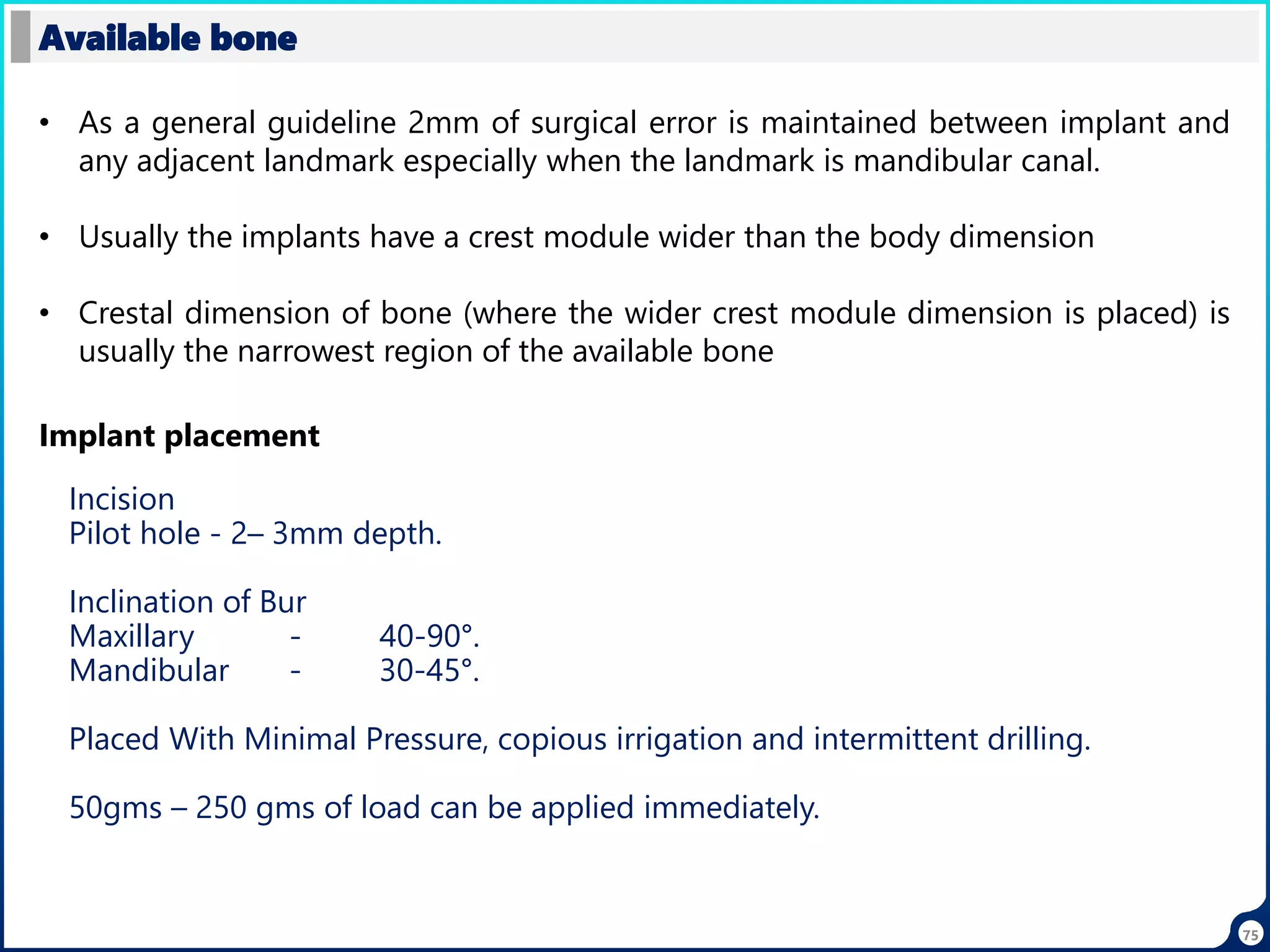 75
Available bone
• As a general guideline 2mm of surgical error is maintained between implant and
any adjacent landmark especially when the landmark is mandibular canal.
• Usually the implants have a crest module wider than the body dimension
• Crestal dimension of bone (where the wider crest module dimension is placed) is
usually the narrowest region of the available bone
Implant placement
Incision
Pilot hole - 2– 3mm depth.
Inclination of Bur
Maxillary - 40-90°.
Mandibular - 30-45°.
Placed With Minimal Pressure, copious irrigation and intermittent drilling.
50gms – 250 gms of load can be applied immediately.
 