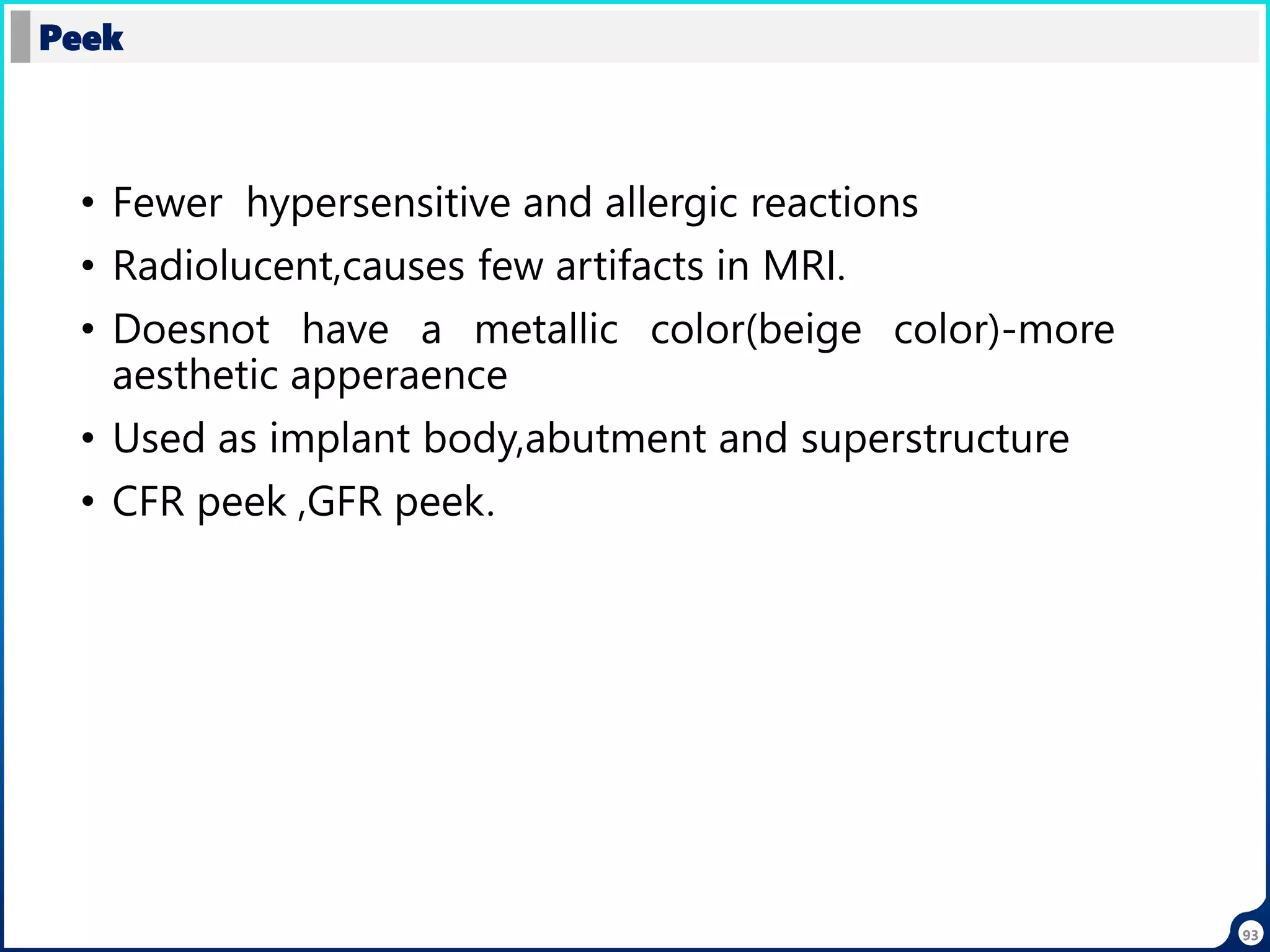 • Fewer hypersensitive and allergic reactions
• Radiolucent,causes few artifacts in MRI.
• Doesnot have a metallic color(beige color)-more
aesthetic apperaence
• Used as implant body,abutment and superstructure
• CFR peek ,GFR peek.
Peek
93
 