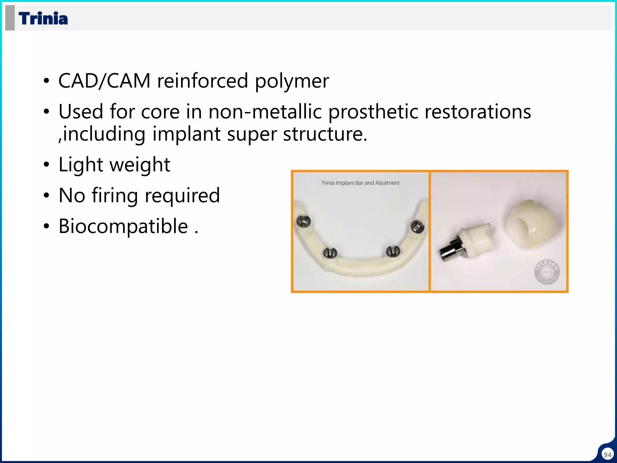 • CAD/CAM reinforced polymer
• Used for core in non-metallic prosthetic restorations
,including implant super structure.
• Light weight
• No firing required
• Biocompatible .
Trinia
94
 