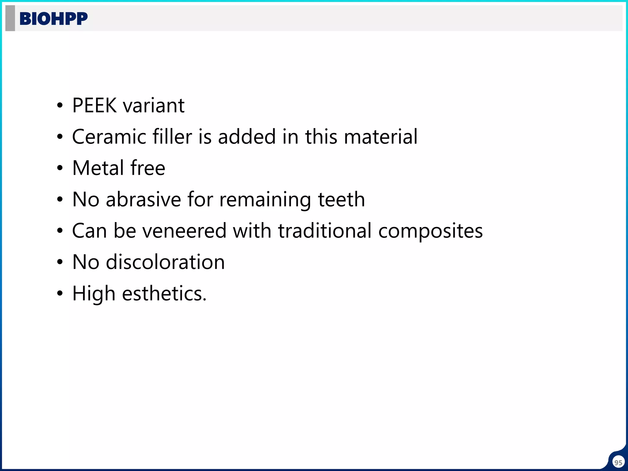 • PEEK variant
• Ceramic filler is added in this material
• Metal free
• No abrasive for remaining teeth
• Can be veneered with traditional composites
• No discoloration
• High esthetics.
BIOHPP
95
 