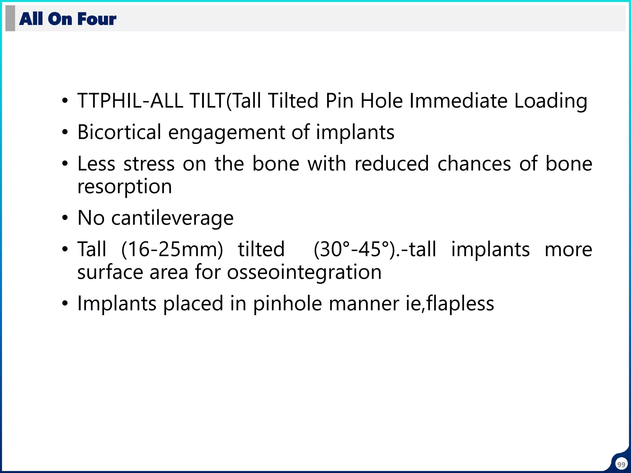 • TTPHIL-ALL TILT(Tall Tilted Pin Hole Immediate Loading
• Bicortical engagement of implants
• Less stress on the bone with reduced chances of bone
resorption
• No cantileverage
• Tall (16-25mm) tilted (30°-45°).-tall implants more
surface area for osseointegration
• Implants placed in pinhole manner ie,flapless
All On Four
99
 