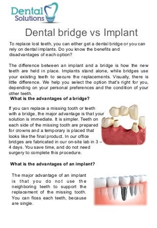 Dental bridge vs Implant 
To replace lost teeth, you can either get a dental bridge or you can 
rely on dental implants. Do you know the benefits and 
disadvantages of each option? 
The difference between an implant and a bridge is how the new 
teeth are held in place. Implants stand alone, while bridges use 
your existing teeth to secure the replacements. Visually, there is 
little difference. We help you select the option that's right for you, 
depending on your personal preferences and the condition of your 
other teeth. 
What is the advantages of a bridge? 
If you can replace a missing tooth or teeth 
with a bridge, the major advantage is that your 
solution is immediate. It is simpler. Teeth on 
each side of the missing tooth are prepared 
for crowns and a temporary is placed that 
looks like the final product. In our office 
bridges are fabricated in our on-site lab in 3 – 
4 days. You save time, and do not need 
surgery to complete this procedure. 
What is the advantages of an implant? 
The major advantage of an implant 
is that you do not use the 
neighboring teeth to support the 
replacement of the missing tooth. 
You can floss each teeth, because 
are single. 
 