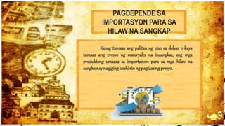 PAGDEPENDE SA
IMPORTASYON PARA SA
HILAW NA SANGKAP
Kapag tumaas ang palitan ng piso sa dolyar o kaya
tumaas ang presyo ng materyales na inaangkat, ang mga
produktong umaasa sa importasyon para sa mga hilaw na
sangkap ay nagigingsanhi rin ng pagtaasng presyo.
 