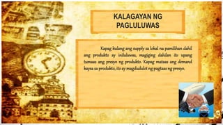 KALAGAYAN NG
PAGLULUWAS
Kapag kulang ang supply sa lokal na pamilihan dahil
ang produkto ay iniluluwas, magiging dahilan ito upang
tumaas ang presyo ng produkto. Kapag mataas ang demand
kaysa sa produkto, itoay magdudulot ng pagtaasng presyo.
 