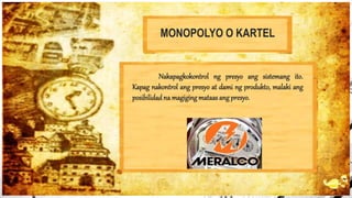 MONOPOLYO O KARTEL
Nakapagkokontrol ng presyo ang sistemang ito.
Kapag nakontrol ang presyo at dami ng produkto, malaki ang
posibilidadna magiging mataas ang presyo.
 
