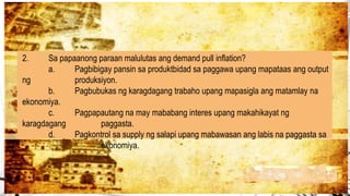 2. Sa papaanong paraan malulutas ang demand pull inflation?
a. Pagbibigay pansin sa produktbidad sa paggawa upang mapataas ang output
ng produksiyon.
b. Pagbubukas ng karagdagang trabaho upang mapasigla ang matamlay na
ekonomiya.
c. Pagpapautang na may mababang interes upang makahikayat ng
karagdagang paggasta.
d. Pagkontrol sa supply ng salapi upang mabawasan ang labis na paggasta sa
ekonomiya.
 