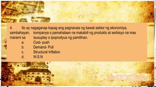 4. Ito ay nagaganap kapag ang pagnanais ng bawat sektor ng ekonomiya,
sambahayan, kompanya o pamahalaan na makabili ng produkto at serbisyo na mas
marami sa isusuplay o ipoprodyus ng pamilihan.
a. Cost- push
b. Demand- Pull
c. Structural Inflation
d. W.S.N
 