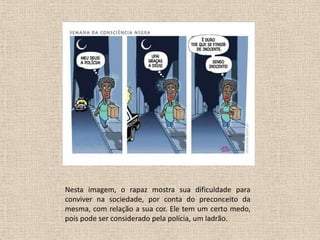 Nesta imagem, o rapaz mostra sua dificuldade para
conviver na sociedade, por conta do preconceito da
mesma, com relação a sua cor. Ele tem um certo medo,
pois pode ser considerado pela polícia, um ladrão.

 