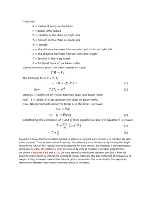 Equation 5 shows that the condition needed to achieve a constant warp tension is to maintain the ratio
y/R= constant. Thus as beam radius R reduces, the distance y must be reduced by moving the weight
towards the fulcrum H in regular interval to balance the warp tension. For example, if the beam radius
decreases by 25%, the distance y must be reduced by 25% to maintain a constant warp tension.
As shown in Figures 11.6 and 11.7, the warp tension is maintained between 500-550 N from full
beam to empty beam by shifting the weights at regular intervals. It is also noted that the frequency of
weight shifting increases towards the beam is getting exhausted. This is ascribed to the asymptotic
relationship between warp tension and warp radius on the beam.
 