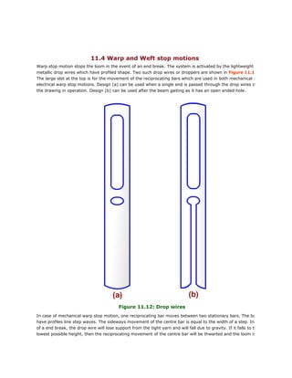 11.4 Warp and Weft stop motions
Warp stop motion stops the loom in the event of an end break. The system is activated by the lightweight
metallic drop wires which have profiled shape. Two such drop wires or droppers are shown in Figure 11.12
The large slot at the top is for the movement of the reciprocating bars which are used in both mechanical and
electrical warp stop motions. Design (a) can be used when a single end is passed through the drop wires during
the drawing in operation. Design (b) can be used after the beam gaiting as it has an open ended hole.
Figure 11.12: Drop wires
In case of mechanical warp stop motion, one reciprocating bar moves between two stationary bars. The bars
have profiles line step waves. The sideways movement of the centre bar is equal to the width of a step. In case
of a end break, the drop wire will lose support from the tight yarn and will fall due to gravity. If it falls to the
lowest possible height, then the reciprocating movement of the centre bar will be thwarted and the loom is
 