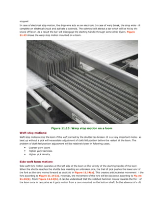 stopped.
In case of electrical stop motion, the drop wire acts as an electrode. In case of warp break, the drop wide will
complete an electrical circuit and activate a solenoid. The solenoid will attract a bar which will be hit by the
knock off lever. As a result the bar will disengage the starting handle through some other levers. Figure
11.13 shows the warp stop motion mounted on a loom.
Figure 11.13: Warp stop motion on a loom
Weft stop motions:
Weft stop motions stop the loom if the weft carried by the shuttle has broken. It is a very important motion as
beat up without a pick will necessitate adjustment of cloth fell position before the restart of the loom. The
problem of cloth fell position adjustment will be relatively lower in following cases.
• Coarser yarn count
• Higher yarn hairiness
• Higher pick density
Side weft form motion:
Side weft fork motion operates at the left side of the loom at the vicinity of the starting handle of the loom.
When the shuttle reaches the shuttle box inserting an unbroken pick, the trail of pick pushes the lower end of
the fork as the sley moves forward as depicted in Figure 11.14(a). This creates anticlockwise movement in the
fork according to Figure 11.14 (a). However, the movement of the fork will be clockwise according to Figure
11.14(b). From Figure 11.14(b), it can be understood that the notched hammer moves towards the front of
the loom once in two picks as it gets motion from a cam mounted on the bottom shaft. In the absence of weft
 