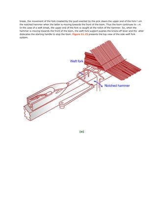 break, the movement of the fork created by the push exerted by the pick clears the upper end of the fork from
the notched hammer when the latter is moving towards the front of the loom. Thus the loom continues to run.
In the case of a weft break, the upper end of the fork is caught at the notch of the hammer. So, when the
hammer is moving towards the front of the loom, the weft fork support pushes the knock-off lever and the latter
dislocates the starting handle to stop the loom. Figure 11.15 presents the top view of the side weft fork
system.
(a)
 