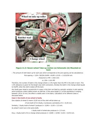 (b)
Figure 11.3: Seven-wheel Take-up motion (a) Schematic (b) Mounted on
loom
∴ The amount of cloth taken up for each pick which corresponds to the pick spacing can be calculated as:
Pick spacing = 1/24× 36/CW×24/89 ×16/90 ×15.05 = 1.015/CW inch.
∴ Picks/inch or PPI = CW/1.015
or, CW= 1.015 PPI
Therefore, the number of teeth in the change wheel is 1.5% higher than the PPI in the cloth in loom. This
1.5% allowance is given for the length wise cloth contraction, thereby the teeth in the change wheel equals
to thePPI, when the cloth is taken off the loom.
Any faulty gear wheel or eccentricity in a gear in the train can lead to a periodic variation in pick spacing
which produces a fabric defect known as weft bar. If the wave length (λ ) of this periodicity is ranging
between 1/8 to 10 inch, the effect is readily seen in the fabric. Calculation of for different cases is
discussed below.
Case I: One tooth of one wheel is faulty
One rotation of wheel G means 15.05 inch of the cloth will be taken up.
∴If one tooth of G is faulty, it produces a periodicity of λ= 15.05 inch.
Similarly, 1 faulty tooth of wheel F produces λ= 15/90 × 15.05 = 2.5 inch.
As wheel F and E are in the same shaft,
1 faulty tooth of wheel also produces λ= 2.5 inch.
thus, 1 faulty tooth of D or change wheel produces λ= 24/89 × 15/90× 15.05 = 0.676 inch.
 