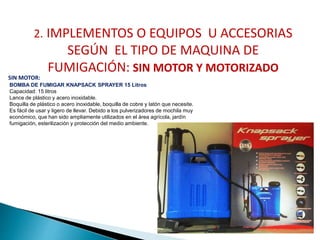 2. IMPLEMENTOS O EQUIPOS U ACCESORIAS 
SEGÚN EL TIPO DE MAQUINA DE 
FUMIGACIÓN: SIN MOTOR Y MOTORIZADO 
SIN MOTOR: 
BOMBA DE FUMIGAR KNAPSACK SPRAYER 15 Litros 
Capacidad: 15 litros 
Lance de plástico y acero inoxidable. 
Boquilla de plástico o acero inoxidable, boquilla de cobre y latón que necesite. 
Es fácil de usar y ligero de llevar. Debido a los pulverizadores de mochila muy 
económico, que han sido ampliamente utilizados en el área agrícola, jardín 
fumigación, esterilización y protección del medio ambiente. 
 