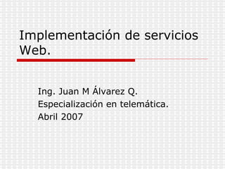 Implementación de servicios Web. Ing. Juan M Álvarez Q. Especialización en telemática. Abril 2007 