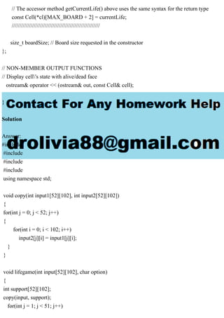 // The accessor method getCurrentLife() above uses the same syntax for the return type
const Cell(*cl)[MAX_BOARD + 2] = currentLife;
////////////////////////////////////////////////////////
size_t boardSize; // Board size requested in the constructor
};
// NON-MEMBER OUTPUT FUNCTIONS
// Display cell's state with alive/dead face
ostream& operator << (ostream& out, const Cell& cell);
}
Solution
Answer:
#include
#include
#include
#include
using namespace std;
void copy(int input1[52][102], int input2[52][102])
{
for(int j = 0; j < 52; j++)
{
for(int i = 0; i < 102; i++)
input2[j][i] = input1[j][i];
}
}
void lifegame(int input[52][102], char option)
{
int support[52][102];
copy(input, support);
for(int j = 1; j < 51; j++)
 