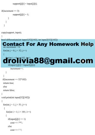 support[j][i] = input[j][i];
if(increment == 3)
support[j][i] = 1;
}
}
}
copy(support, input);
}
bool differentiate(int input1[52][102], int input2[52][102])
{
int increment = 0;
for(int j = 0; j < 52; j++)
{
for(int i = 0; i < 102; i++)
{
if(input1[j][i]==input2[j][i])
increment++;
}
}
if(increment == 52*102)
return true;
else
return false;
}
void print(int input[52][102])
{
for(int j = 1; j < 51; j++)
{
for(int i = 1; i < 101; i++)
{
if(input[j][i] == 1)
cout << '*';
else
cout << ' ';
 