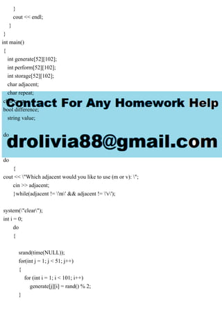 }
cout << endl;
}
}
int main()
{
int generate[52][102];
int perform[52][102];
int storage[52][102];
char adjacent;
char repeat;
char cont;
bool difference;
string value;
do
{
do
{
cout << "Which adjacent would you like to use (m or v): ";
cin >> adjacent;
}while(adjacent != 'm' && adjacent != 'v');
system("clear");
int i = 0;
do
{
srand(time(NULL));
for(int j = 1; j < 51; j++)
{
for (int i = 1; i < 101; i++)
generate[j][i] = rand() % 2;
}
 