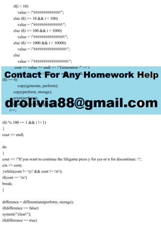 if(i < 10)
value = "#############";
else if(i >= 10 && i < 100)
value = "##############";
else if(i >= 100 && i < 1000)
value = "###############";
else if(i >= 1000 && i < 10000)
value = "################";
else
value = "#################";
cout << value << endl << "Generation " << i
<< ":" << endl << value << endl << endl;
if(i == 0)
copy(generate, perform);
copy(perform, storage);
print(perform);
lifegame(perform, adjacent);
i++;
if(i % 100 == 1 && i != 1)
{
cout << endl;
do
{
cout << "If you want to continue the lifegame press y for yes or n for discontinue: ";
cin >> cont;
}while(cont != 'y' && cont != 'n');
if(cont == 'n')
break;
}
difference = differentiate(perform, storage);
if(difference == false)
system("clear");
if(difference == true)
 