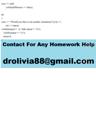 cout << endl;
}while(difference == false);
do
{
cout << "Would you like to run another simulation? (y/n): ";
cin >> repeat;
}while(repeat != 'y' && repeat != 'n');
}while(repeat == 'y');
return 0;
}
 