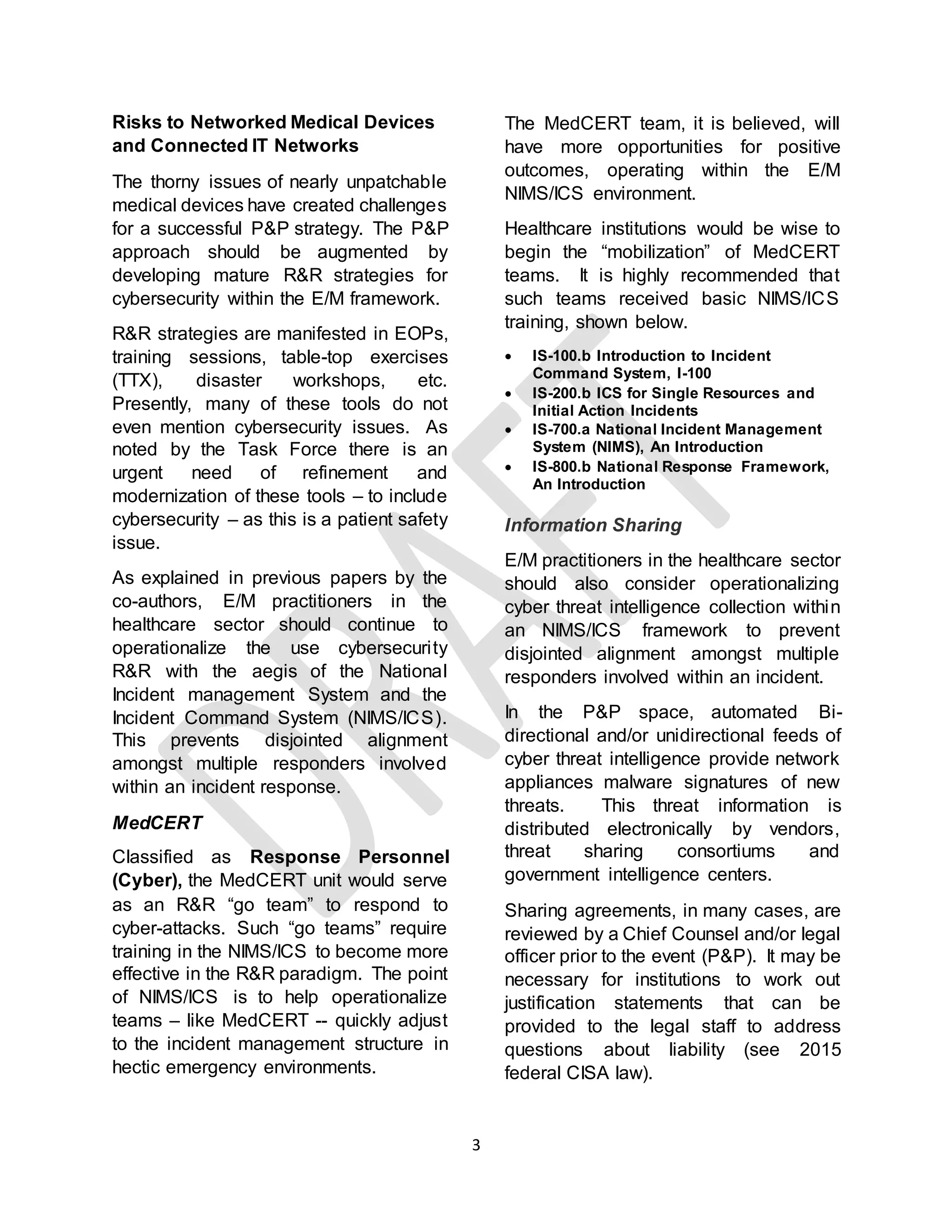3
Risks to Networked Medical Devices
and Connected IT Networks
The thorny issues of nearly unpatchable
medical devices have created challenges
for a successful P&P strategy. The P&P
approach should be augmented by
developing mature R&R strategies for
cybersecurity within the E/M framework.
R&R strategies are manifested in EOPs,
training sessions, table-top exercises
(TTX), disaster workshops, etc.
Presently, many of these tools do not
even mention cybersecurity issues. As
noted by the Task Force there is an
urgent need of refinement and
modernization of these tools – to include
cybersecurity – as this is a patient safety
issue.
As explained in previous papers by the
co-authors, E/M practitioners in the
healthcare sector should continue to
operationalize the use cybersecurity
R&R with the aegis of the National
Incident management System and the
Incident Command System (NIMS/ICS).
This prevents disjointed alignment
amongst multiple responders involved
within an incident response.
MedCERT
Classified as Response Personnel
(Cyber), the MedCERT unit would serve
as an R&R “go team” to respond to
cyber-attacks. Such “go teams” require
training in the NIMS/ICS to become more
effective in the R&R paradigm. The point
of NIMS/ICS is to help operationalize
teams – like MedCERT -- quickly adjust
to the incident management structure in
hectic emergency environments.
The MedCERT team, it is believed, will
have more opportunities for positive
outcomes, operating within the E/M
NIMS/ICS environment.
Healthcare institutions would be wise to
begin the “mobilization” of MedCERT
teams. It is highly recommended that
such teams received basic NIMS/ICS
training, shown below.
 IS-100.b Introduction to Incident
Command System, I-100
 IS-200.b ICS for Single Resources and
Initial Action Incidents
 IS-700.a National Incident Management
System (NIMS), An Introduction
 IS-800.b National Response Framework,
An Introduction
Information Sharing
E/M practitioners in the healthcare sector
should also consider operationalizing
cyber threat intelligence collection within
an NIMS/ICS framework to prevent
disjointed alignment amongst multiple
responders involved within an incident.
In the P&P space, automated Bi-
directional and/or unidirectional feeds of
cyber threat intelligence provide network
appliances malware signatures of new
threats. This threat information is
distributed electronically by vendors,
threat sharing consortiums and
government intelligence centers.
Sharing agreements, in many cases, are
reviewed by a Chief Counsel and/or legal
officer prior to the event (P&P). It may be
necessary for institutions to work out
justification statements that can be
provided to the legal staff to address
questions about liability (see 2015
federal CISA law).
 