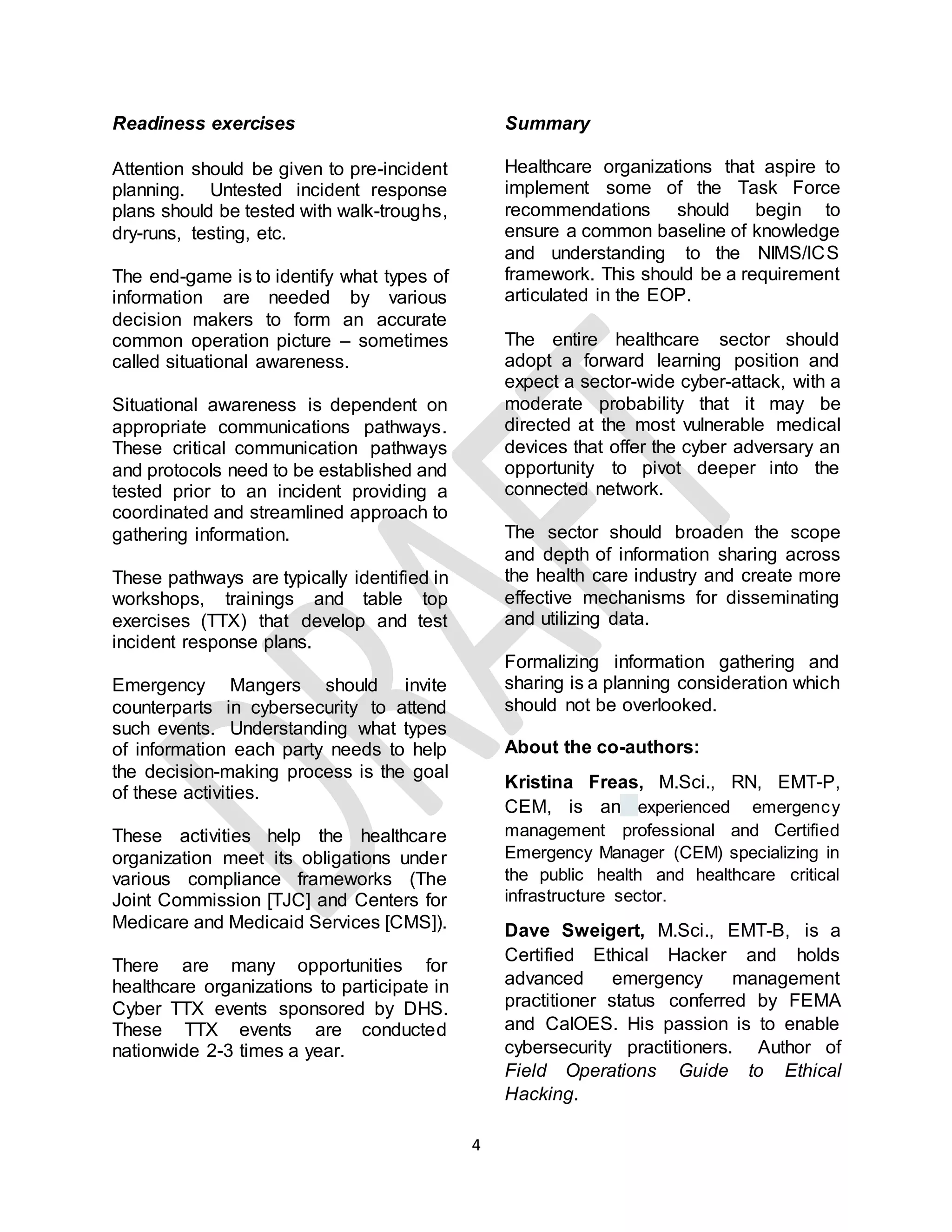 4
Readiness exercises
Attention should be given to pre-incident
planning. Untested incident response
plans should be tested with walk-troughs,
dry-runs, testing, etc.
The end-game is to identify what types of
information are needed by various
decision makers to form an accurate
common operation picture – sometimes
called situational awareness.
Situational awareness is dependent on
appropriate communications pathways.
These critical communication pathways
and protocols need to be established and
tested prior to an incident providing a
coordinated and streamlined approach to
gathering information.
These pathways are typically identified in
workshops, trainings and table top
exercises (TTX) that develop and test
incident response plans.
Emergency Mangers should invite
counterparts in cybersecurity to attend
such events. Understanding what types
of information each party needs to help
the decision-making process is the goal
of these activities.
These activities help the healthcare
organization meet its obligations under
various compliance frameworks (The
Joint Commission [TJC] and Centers for
Medicare and Medicaid Services [CMS]).
There are many opportunities for
healthcare organizations to participate in
Cyber TTX events sponsored by DHS.
These TTX events are conducted
nationwide 2-3 times a year.
Summary
Healthcare organizations that aspire to
implement some of the Task Force
recommendations should begin to
ensure a common baseline of knowledge
and understanding to the NIMS/ICS
framework. This should be a requirement
articulated in the EOP.
The entire healthcare sector should
adopt a forward learning position and
expect a sector-wide cyber-attack, with a
moderate probability that it may be
directed at the most vulnerable medical
devices that offer the cyber adversary an
opportunity to pivot deeper into the
connected network.
The sector should broaden the scope
and depth of information sharing across
the health care industry and create more
effective mechanisms for disseminating
and utilizing data.
Formalizing information gathering and
sharing is a planning consideration which
should not be overlooked.
About the co-authors:
Kristina Freas, M.Sci., RN, EMT-P,
CEM, is an experienced emergency
management professional and Certified
Emergency Manager (CEM) specializing in
the public health and healthcare critical
infrastructure sector.
Dave Sweigert, M.Sci., EMT-B, is a
Certified Ethical Hacker and holds
advanced emergency management
practitioner status conferred by FEMA
and CalOES. His passion is to enable
cybersecurity practitioners. Author of
Field Operations Guide to Ethical
Hacking.
 