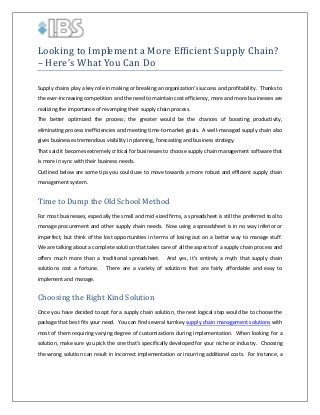 Looking to Implement a More Efficient Supply Chain?
– Here’s What You Can Do

Supply chains play a key role in making or breaking an organization’s success and profitability. Thanks to
the ever-increasing competition and the need to maintain cost efficiency, more and more businesses are
realizing the importance of revamping their supply chain process.
The better optimized the process; the greater would be the chances of boosting productivity,
eliminating process inefficiencies and meeting time-to-market goals. A well-managed supply chain also
gives businesses tremendous visibility in planning, forecasting and business strategy.
That said it becomes extremely critical for businesses to choose supply chain management software that
is more in sync with their business needs.
Outlined below are some tips you could use to move towards a more robust and efficient supply chain

Time to Dump the Old School Method
management system.

For most businesses, especially the small and mid-sized firms, a spreadsheet is still the preferred tool to
manage procurement and other supply chain needs. Now using a spreadsheet is in no way inferior or
imperfect, but think of the lost opportunities in terms of losing out on a better way to manage stuff.
We are talking about a complete solution that takes care of all the aspects of a supply chain process and
offers much more than a traditional spreadsheet.
solutions cost a fortune.

And yes, it’s entirely a myth that supply chain

There are a variety of solutions that are fairly affordable and easy to

Choosing the Right Kind Solution
implement and manage.

Once you have decided to opt for a supply chain solution, the next logical step would be to choose the
package that best fits your need. You can find several turnkey supply chain management solutions with
most of them requiring varying degree of customizations during implementation. When looking for a
solution, make sure you pick the one that’s specifically developed for your niche or industry. Choosing
the wrong solution can result in incorrect implementation or incurring additional costs. For instance, a

 