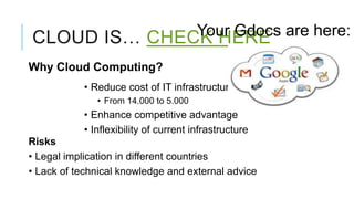 Your Gdocs are here:
CLOUD IS… CHECK HERE
Why Cloud Computing?
           • Reduce cost of IT infrastructure
              • From 14.000 to 5.000
           • Enhance competitive advantage
           • Inflexibility of current infrastructure
Risks
• Legal implication in different countries
• Lack of technical knowledge and external advice
 
