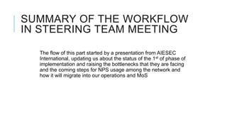 SUMMARY OF THE WORKFLOW
IN STEERING TEAM MEETING

  The flow of this part started by a presentation from AIESEC
  International, updating us about the status of the 1st of phase of
  implementation and raising the bottlenecks that they are facing
  and the coming steps for NPS usage among the network and
  how it will migrate into our operations and MoS
 