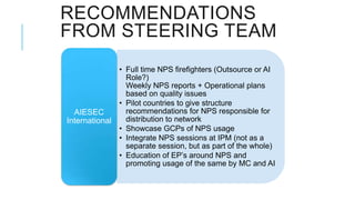 RECOMMENDATIONS
FROM STEERING TEAM
              • Full time NPS firefighters (Outsource or AI
                Role?)
                Weekly NPS reports + Operational plans
                based on quality issues
              • Pilot countries to give structure
  AIESEC        recommendations for NPS responsible for
International   distribution to network
              • Showcase GCPs of NPS usage
              • Integrate NPS sessions at IPM (not as a
                separate session, but as part of the whole)
              • Education of EP’s around NPS and
                promoting usage of the same by MC and AI
 