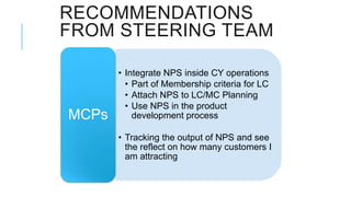 RECOMMENDATIONS
FROM STEERING TEAM

       • Integrate NPS inside CY operations
         • Part of Membership criteria for LC
         • Attach NPS to LC/MC Planning
         • Use NPS in the product
MCPs       development process

       • Tracking the output of NPS and see
         the reflect on how many customers I
         am attracting
 